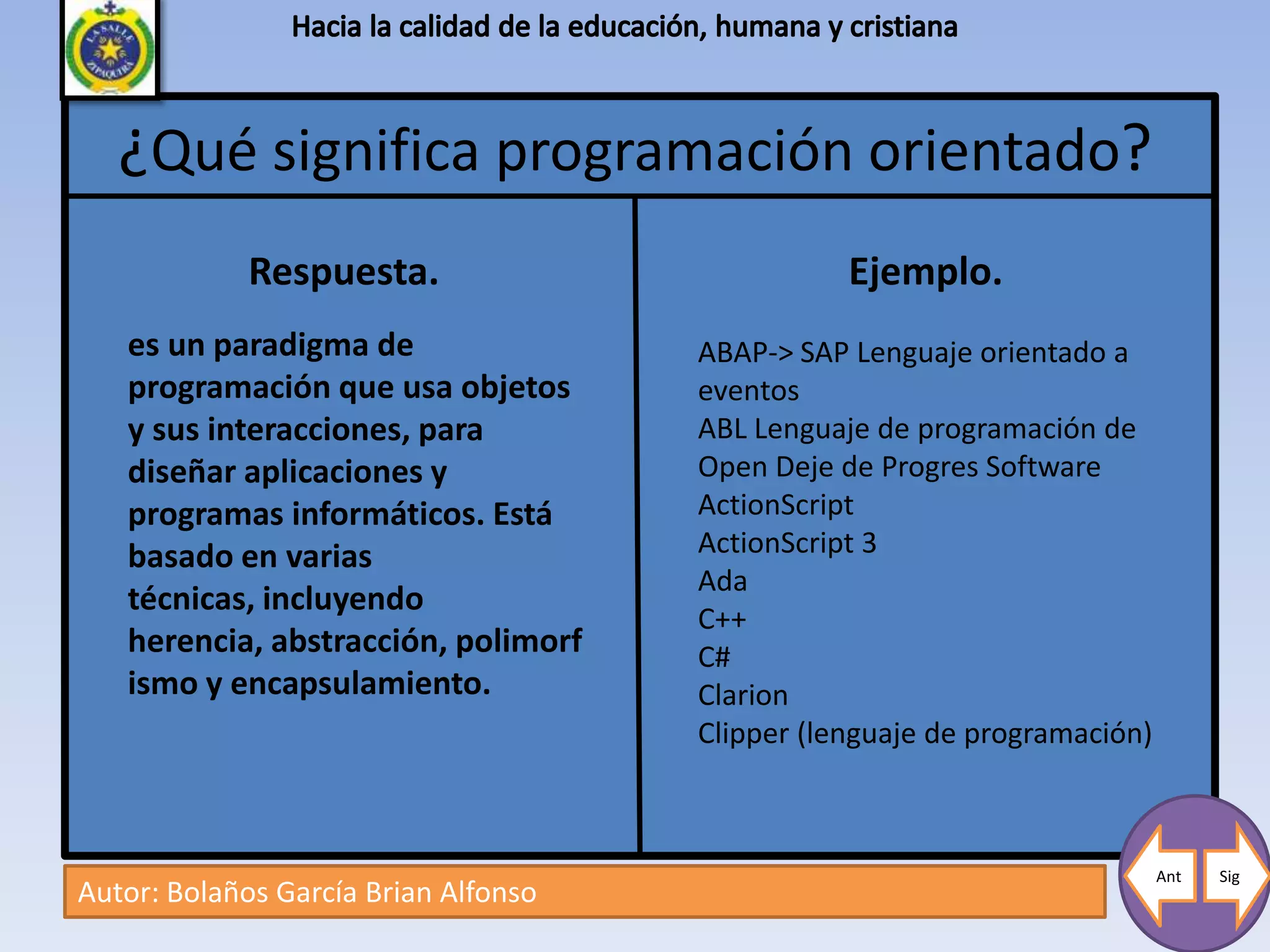 ¿Qué significa programación orientado?
             Respuesta.                          Ejemplo.
   es un paradigma de                 ABAP-> SAP Lenguaje orientado a
   programación que usa objetos       eventos
   y sus interacciones, para          ABL Lenguaje de programación de
   diseñar aplicaciones y             Open Deje de Progres Software
   programas informáticos. Está       ActionScript
   basado en varias                   ActionScript 3
                                      Ada
   técnicas, incluyendo
                                      C++
   herencia, abstracción, polimorf    C#
   ismo y encapsulamiento.            Clarion
                                      Clipper (lenguaje de programación)



                                                                           Ant   Sig
Autor: Bolaños García Brian Alfonso
 