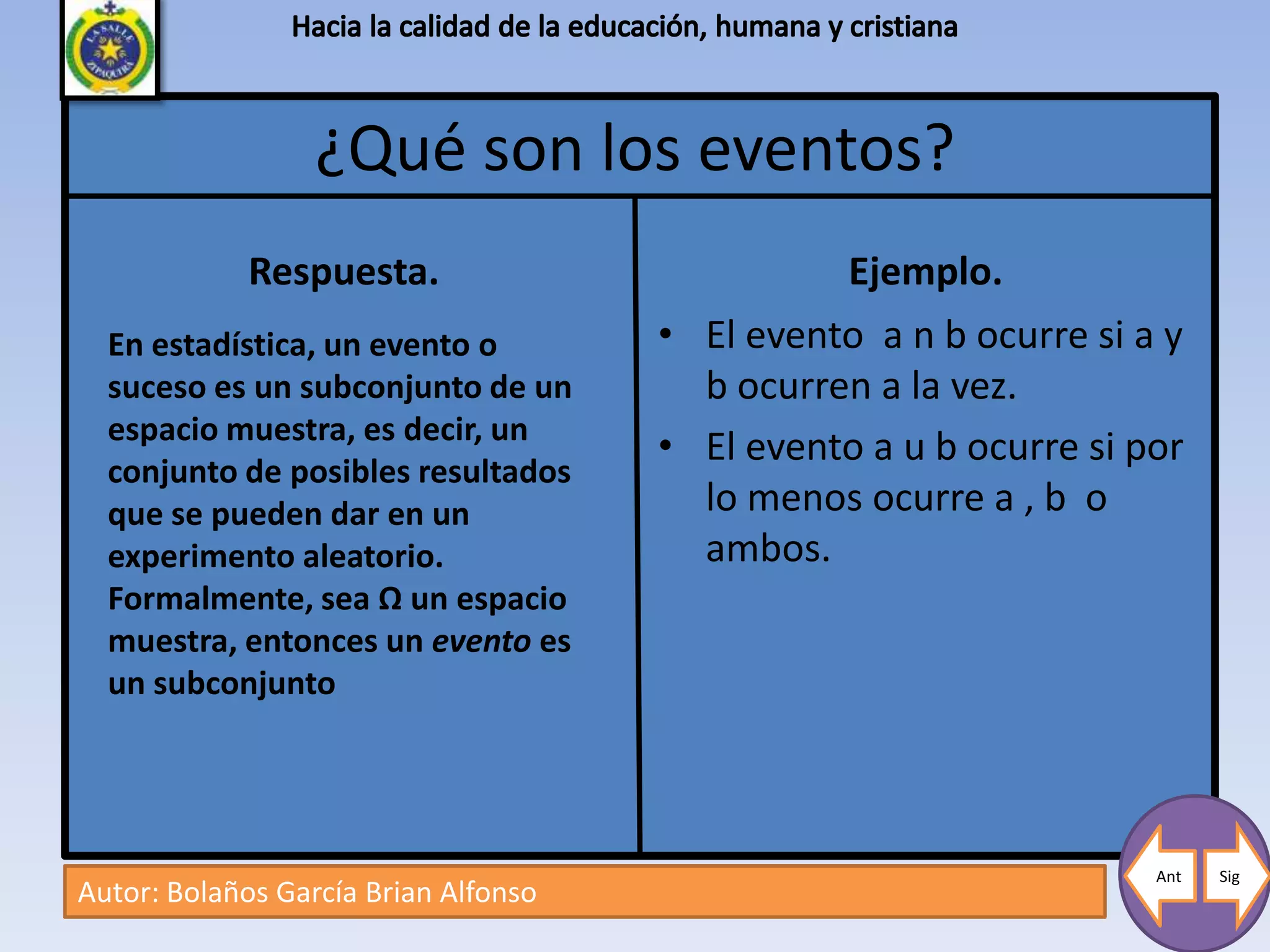 ¿Qué son los eventos?
             Respuesta.                         Ejemplo.
  En estadística, un evento o         • El evento a n b ocurre si a y
  suceso es un subconjunto de un        b ocurren a la vez.
  espacio muestra, es decir, un
                                      • El evento a u b ocurre si por
  conjunto de posibles resultados
  que se pueden dar en un               lo menos ocurre a , b o
  experimento aleatorio.                ambos.
  Formalmente, sea Ω un espacio
  muestra, entonces un evento es
  un subconjunto




                                                                   Ant   Sig
Autor: Bolaños García Brian Alfonso
 