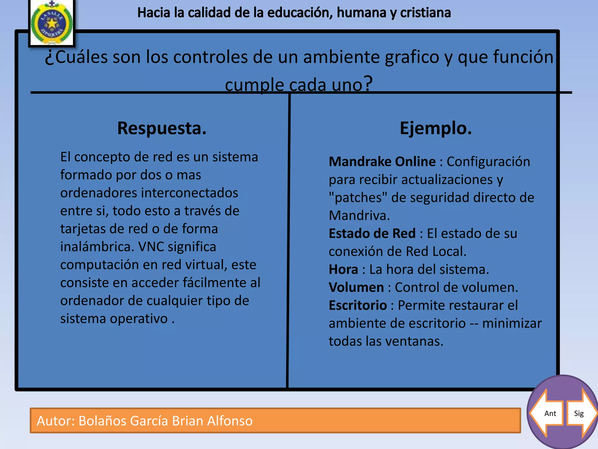 ¿Cuáles son los controles de un ambiente grafico y que función
                       cumple cada uno?

             Respuesta.                           Ejemplo.
   El concepto de red es un sistema    Mandrake Online : Configuración
   formado por dos o mas               para recibir actualizaciones y
   ordenadores interconectados         "patches" de seguridad directo de
   entre si, todo esto a través de     Mandriva.
   tarjetas de red o de forma          Estado de Red : El estado de su
   inalámbrica. VNC significa          conexión de Red Local.
   computación en red virtual, este    Hora : La hora del sistema.
   consiste en acceder fácilmente al   Volumen : Control de volumen.
   ordenador de cualquier tipo de      Escritorio : Permite restaurar el
   sistema operativo .                 ambiente de escritorio -- minimizar
                                       todas las ventanas.



                                                                             Ant   Sig
Autor: Bolaños García Brian Alfonso
 