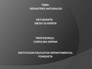 TEMA:
       DESASTRES NATURALES



           ESTUDIANTE:
          DIEGO OLIVEROS




          PROFESOR(A):
         CAROLINA OSPINA



INSTITUCION EDUCATIVA DEPARTAMENTAL
              FONQUETA
 