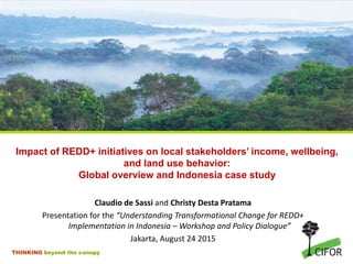 THINKING beyond the canopy
Impact of REDD+ initiatives on local stakeholders’ income, wellbeing,
and land use behavior:
Global overview and Indonesia case study
Claudio de Sassi and Christy Desta Pratama
Presentation for the “Understanding Transformational Change for REDD+
Implementation in Indonesia – Workshop and Policy Dialogue”
Jakarta, August 24 2015
 