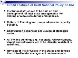 Broad Features of Draft National Policy on DM Institutional structures to be built up and development  of inter state arrangements  for sharing of resources during emergencies. Culture of Planning and  preparedness for capacity building. Construction designs as per Bureau of standards codes.  All life line buildings e.g.. hospitals, railway stations, airport control towers, etc to be  disaster resistant or retrofitted. Revision of  Relief Codes in the States   and develop them into disaster management codes/manuals. 