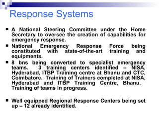 Response Systems A National Steering Committee under the Home Secretary to oversee the creation of capabilities for emergency response. National Emergency Response Force being constituted with state-of-the-art training and equipments. 8 bns being converted to specialist emergency teams.  3 training centers identified – NISA, Hyderabad, ITBP Training centre at Bhanu and CTC, Coimbatore.  Training of Trainers completed at NISA, Hyderabad and ITBP Training Centre, Bhanu.  Training of teams in progress.  Well equipped Regional Response Centers being set up – 12 already identified. 