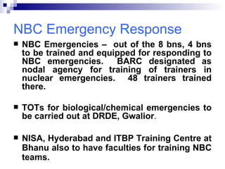 NBC Emergency Response NBC Emergencies –  out of the 8 bns, 4 bns to be trained and equipped for responding to NBC emergencies.  BARC designated as nodal agency for training of trainers in nuclear emergencies.  48 trainers trained there.  TOTs for biological/chemical emergencies to be carried out at DRDE, Gwalior . NISA, Hyderabad and ITBP Training Centre at Bhanu also to have faculties for training NBC teams. 