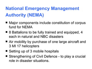 National Emergency Management Authority (NEMA)   Major components include constitution of corpus fund for NEMA 8 Battalions to be fully trained and equipped, 4 each in natural and NBC disasters Air mobility by purchase of one large aircraft and 3 MI 17 helicopters Setting up of 3 mobile hospitals Strengthening of Civil Defence - to play a crucial role in disaster situations.  