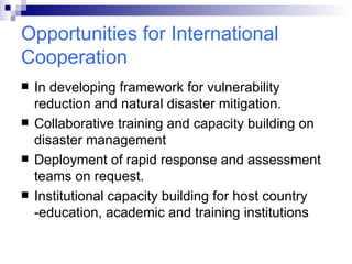 Opportunities for International Cooperation In developing framework for vulnerability reduction and natural disaster mitigation. Collaborative training and capacity building on disaster management  Deployment of rapid response and assessment teams on request. Institutional capacity building for host country -education, academic and training institutions 