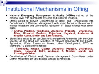 Institutional Mechanisms in Offing National Emergency Management Authority (NEMA)  set up at the national level with appropriate systems and resource linkages.  States asked to convert Departments of Relief and Rehabilitation into Departments of Disaster Management with wider Terms of Reference to include mitigation and vulnerability reduction- 11 States change over taken place. Andhra Pradesh, Tamilnadu, Arunachal Pradesh,  Uttaranchal, Bihar, Himachal Pradesh, Rajasthan, Nagaland, Andaman & Nicobar Admn, Sikkim and Lakshadweep. States also asked to set up Disaster Management Authorities with the Chief Minister as the Head and Ministers of relevant Departments like Health, Agriculture, Water Resources, Home, Urban Development, PWD as Members. 10 States have notified  Tamilnadu, Orissa, Gujarat Arunachal Pradesh, Uttaranchal, Kerala, Nagaland, Delhi, Andaman & Nicobar Islands and Chandigarh Admn. Constitution of District level Disaster Management Committees under District Magistrate (In 256 districts  already constituted). 