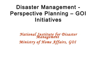 Disaster Management - Perspective Planning – GOI Initiatives National Institute for Disaster Management  Ministry of Home Affairs, GOI   