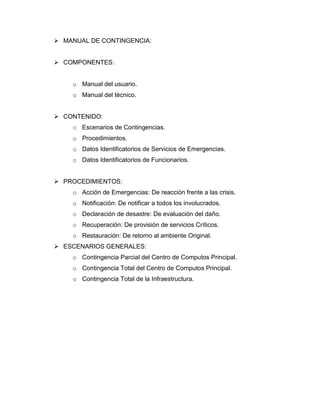  MANUAL DE CONTINGENCIA:
 COMPONENTES:
o Manual del usuario.
o Manual del técnico.
 CONTENIDO:
o Escenarios de Contingencias.
o Procedimientos.
o Datos Identificatorios de Servicios de Emergencias.
o Datos Identificatorios de Funcionarios.
 PROCEDIMIENTOS:
o Acción de Emergencias: De reacción frente a las crisis.
o Notificación: De notificar a todos los involucrados.
o Declaración de desastre: De evaluación del daño.
o Recuperación: De provisión de servicios Críticos.
o Restauración: De retorno al ambiente Original.
 ESCENARIOS GENERALES:
o Contingencia Parcial del Centro de Computos Principal.
o Contingencia Total del Centro de Computos Principal.
o Contingencia Total de la Infraestructura.
 