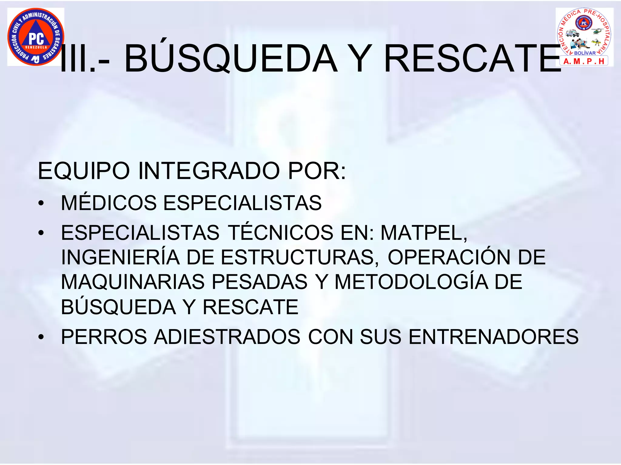 III.- BÚSQUEDA Y RESCATE
EQUIPO INTEGRADO POR:
• MÉDICOS ESPECIALISTAS
• ESPECIALISTAS TÉCNICOS EN: MATPEL,
INGENIERÍA DE ESTRUCTURAS, OPERACIÓN DE
MAQUINARIAS PESADAS Y METODOLOGÍA DE
BÚSQUEDA Y RESCATE
• PERROS ADIESTRADOS CON SUS ENTRENADORES
 