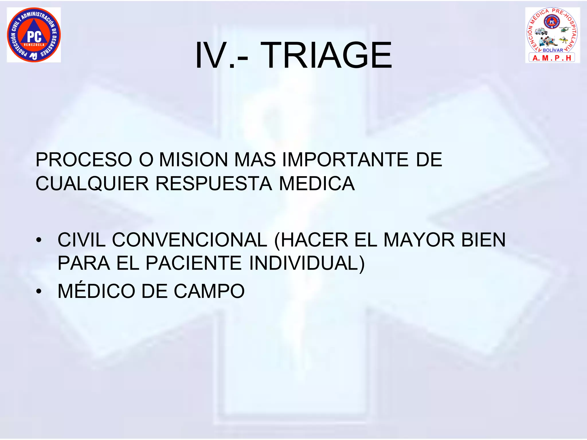 IV.- TRIAGE
PROCESO O MISION MAS IMPORTANTE DE
CUALQUIER RESPUESTA MEDICA
• CIVIL CONVENCIONAL (HACER EL MAYOR BIEN
PARA EL PACIENTE INDIVIDUAL)
• MÉDICO DE CAMPO
 