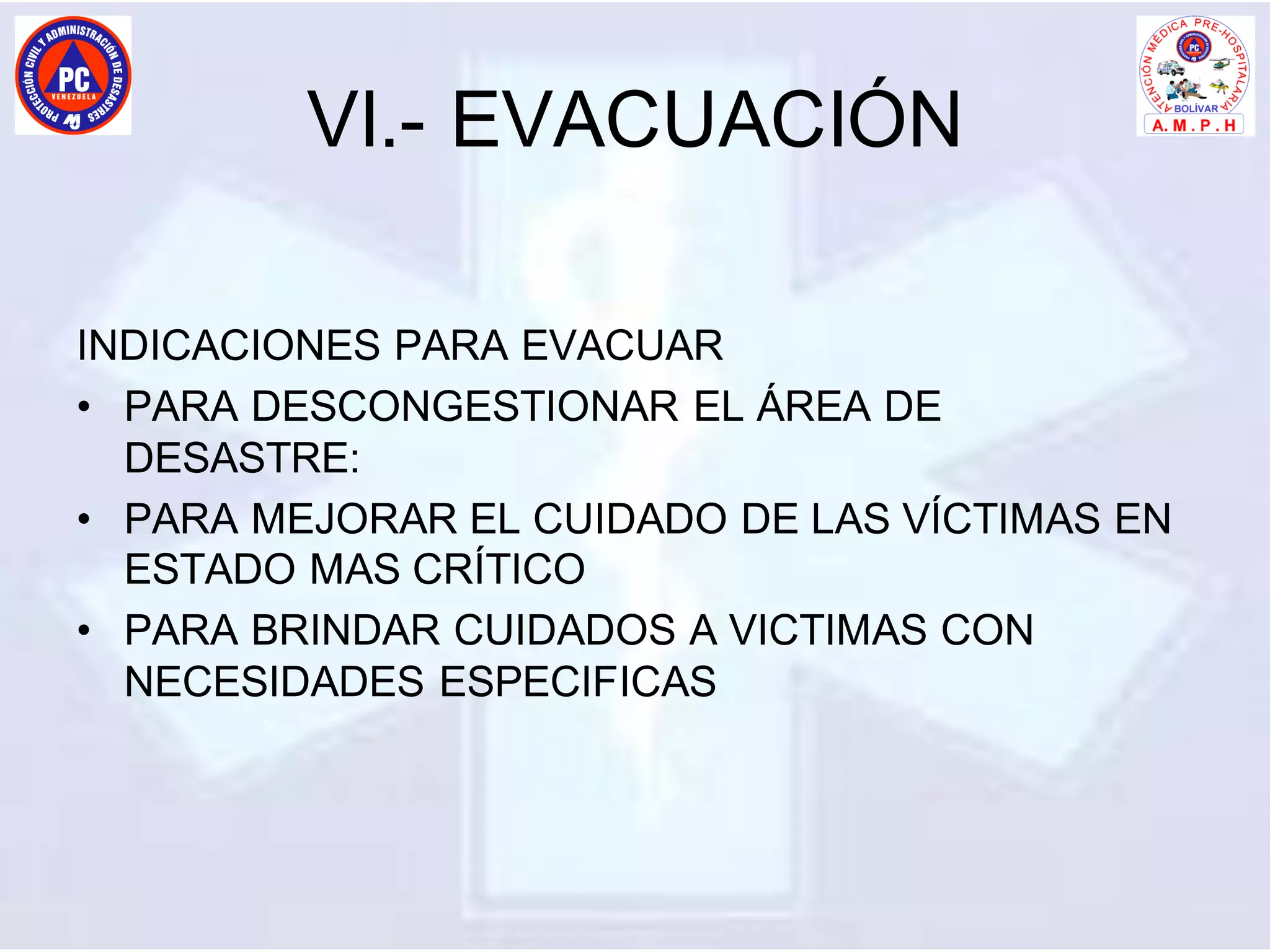 VI.- EVACUACIÓN
INDICACIONES PARA EVACUAR
• PARA DESCONGESTIONAR EL ÁREA DE
DESASTRE:
• PARA MEJORAR EL CUIDADO DE LAS VÍCTIMAS EN
ESTADO MAS CRÍTICO
• PARA BRINDAR CUIDADOS A VICTIMAS CON
NECESIDADES ESPECIFICAS
 
