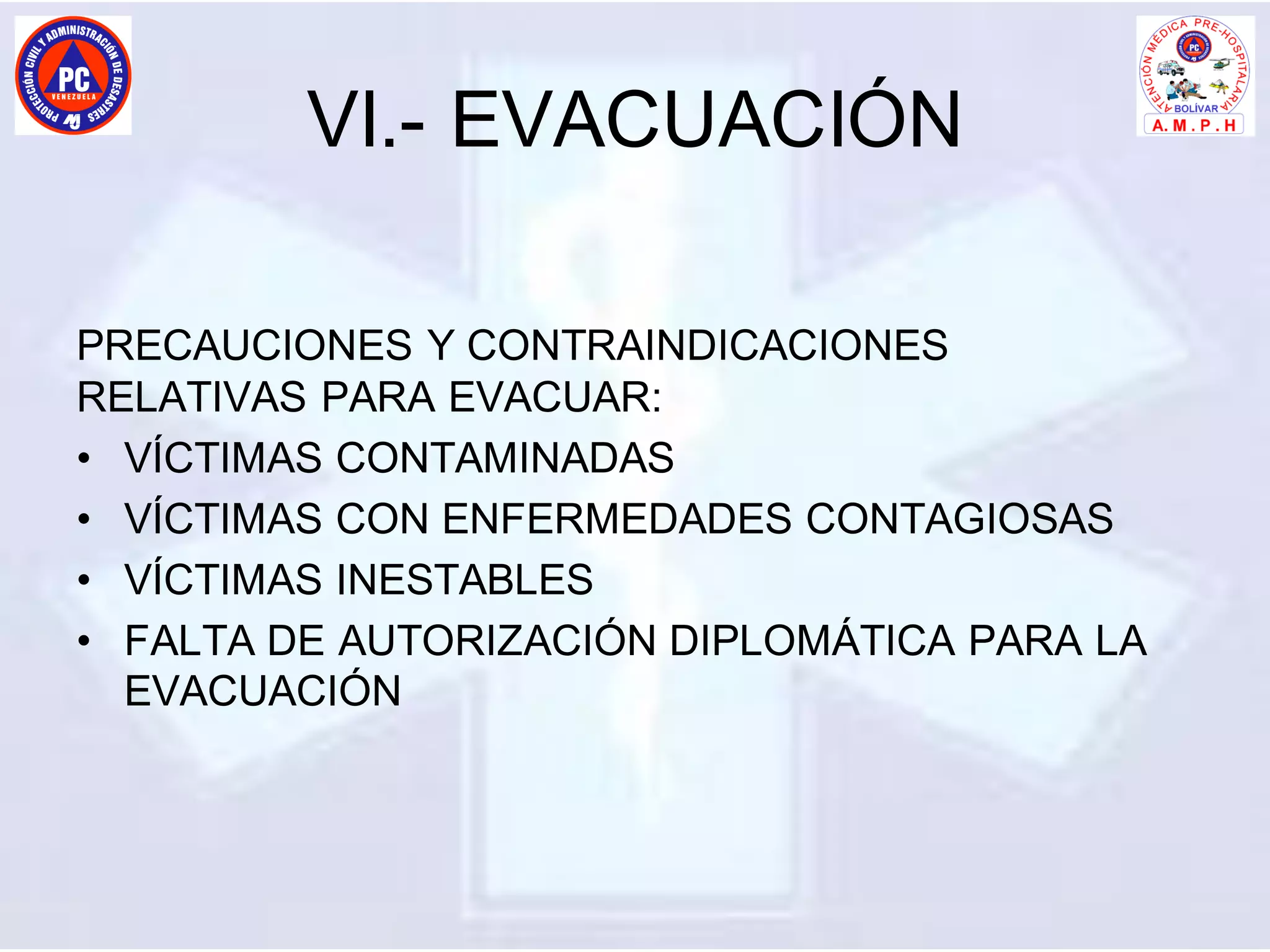 VI.- EVACUACIÓN
PRECAUCIONES Y CONTRAINDICACIONES
RELATIVAS PARA EVACUAR:
• VÍCTIMAS CONTAMINADAS
• VÍCTIMAS CON ENFERMEDADES CONTAGIOSAS
• VÍCTIMAS INESTABLES
• FALTA DE AUTORIZACIÓN DIPLOMÁTICA PARA LA
EVACUACIÓN
 