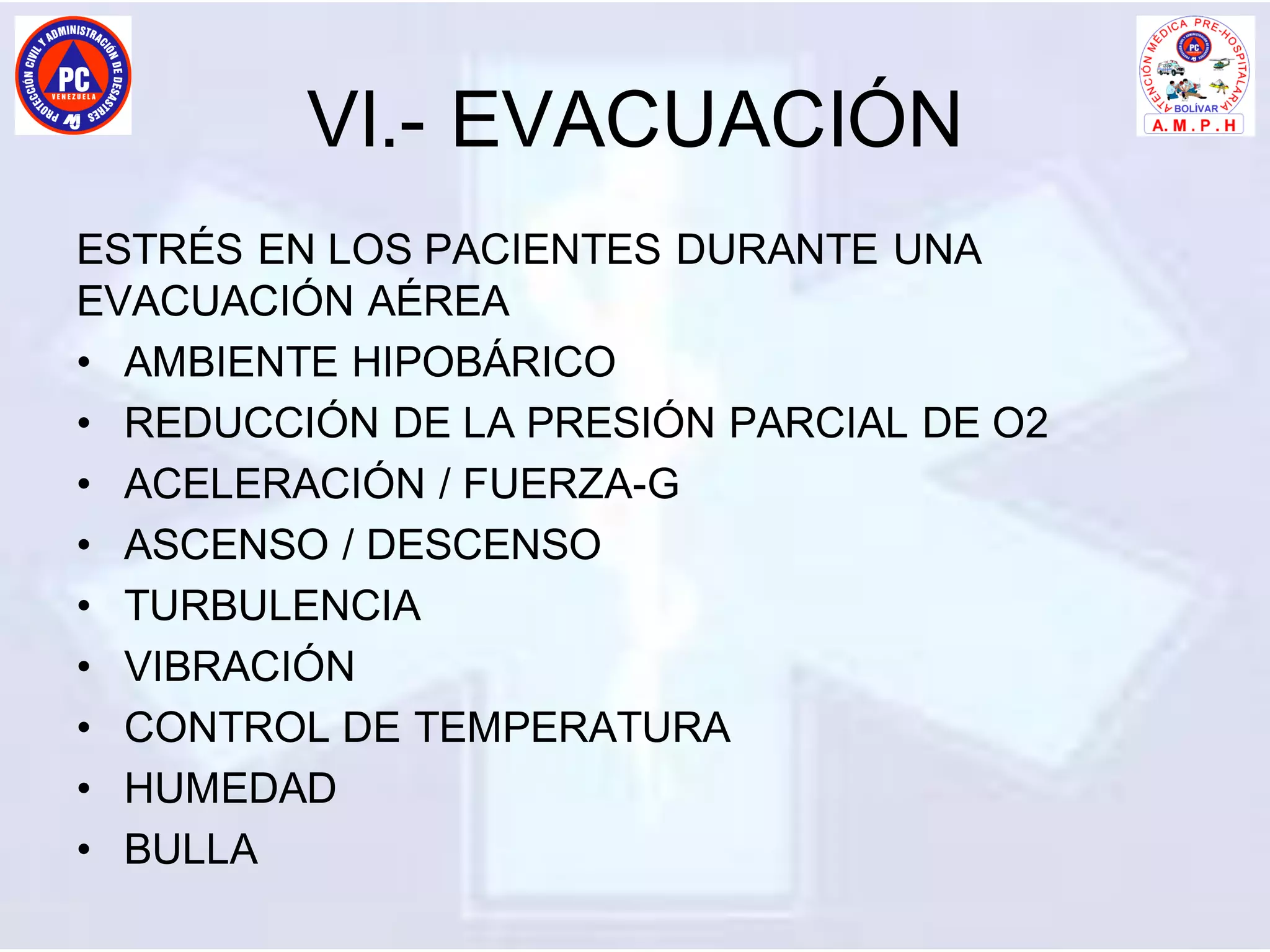 VI.- EVACUACIÓN
ESTRÉS EN LOS PACIENTES DURANTE UNA
EVACUACIÓN AÉREA
• AMBIENTE HIPOBÁRICO
• REDUCCIÓN DE LA PRESIÓN PARCIAL DE O2
• ACELERACIÓN / FUERZA-G
• ASCENSO / DESCENSO
• TURBULENCIA
• VIBRACIÓN
• CONTROL DE TEMPERATURA
• HUMEDAD
• BULLA
 
