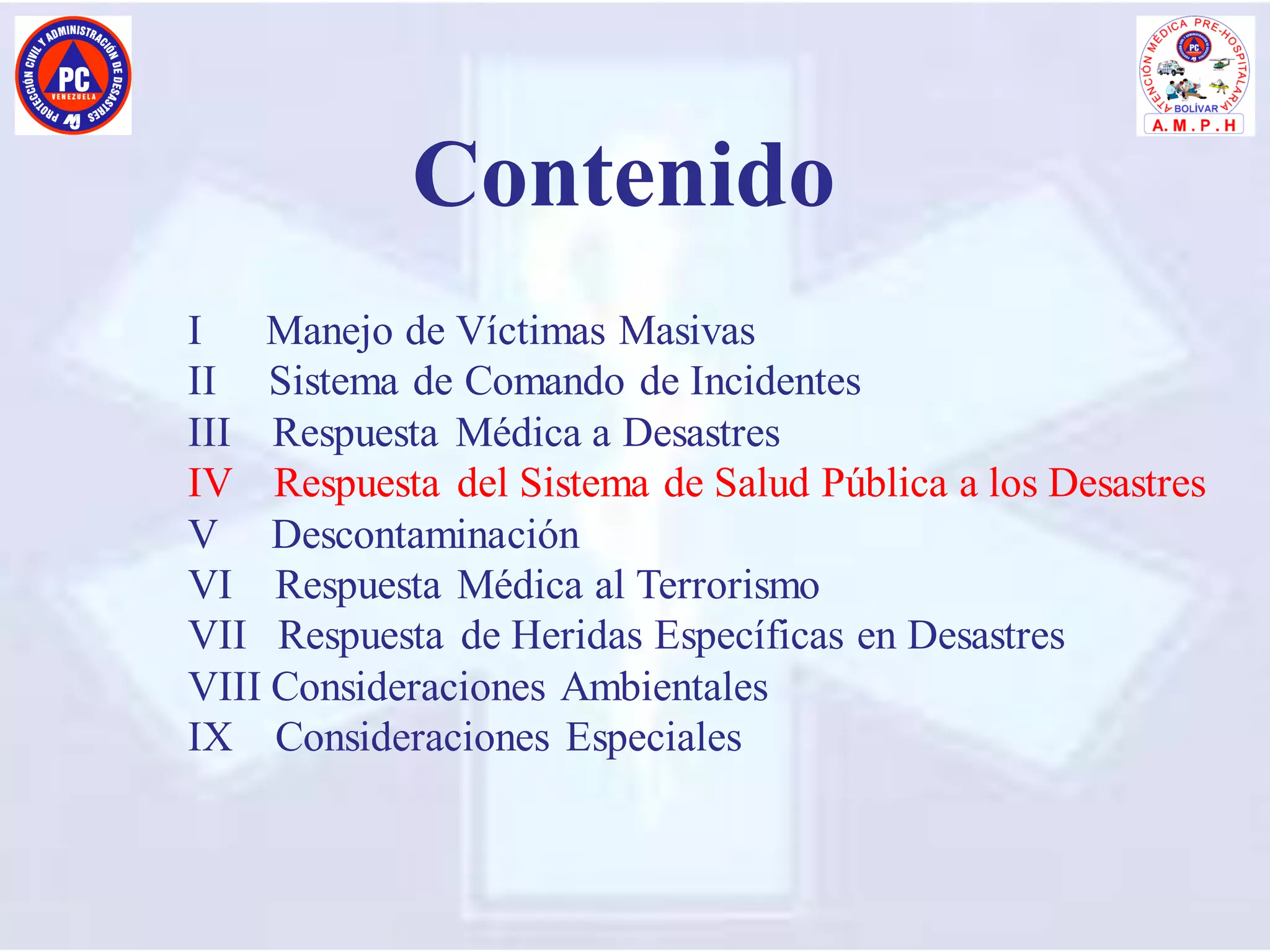I Manejo de Víctimas Masivas
II Sistema de Comando de Incidentes
III Respuesta Médica a Desastres
IV Respuesta del Sistema de Salud Pública a los Desastres
V Descontaminación
VI Respuesta Médica al Terrorismo
VII Respuesta de Heridas Específicas en Desastres
VIII Consideraciones Ambientales
IX Consideraciones Especiales
Contenido
 