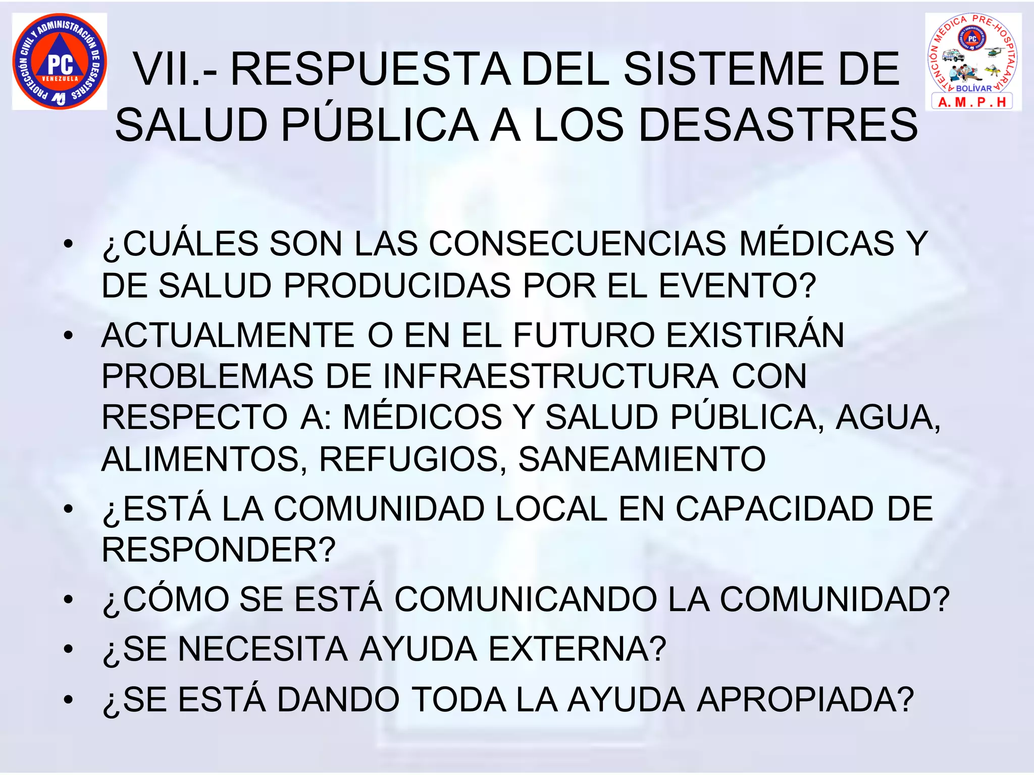 VII.- RESPUESTA DEL SISTEME DE
SALUD PÚBLICA A LOS DESASTRES
• ¿CUÁLES SON LAS CONSECUENCIAS MÉDICAS Y
DE SALUD PRODUCIDAS POR EL EVENTO?
• ACTUALMENTE O EN EL FUTURO EXISTIRÁN
PROBLEMAS DE INFRAESTRUCTURA CON
RESPECTO A: MÉDICOS Y SALUD PÚBLICA, AGUA,
ALIMENTOS, REFUGIOS, SANEAMIENTO
• ¿ESTÁ LA COMUNIDAD LOCAL EN CAPACIDAD DE
RESPONDER?
• ¿CÓMO SE ESTÁ COMUNICANDO LA COMUNIDAD?
• ¿SE NECESITA AYUDA EXTERNA?
• ¿SE ESTÁ DANDO TODA LA AYUDA APROPIADA?
 
