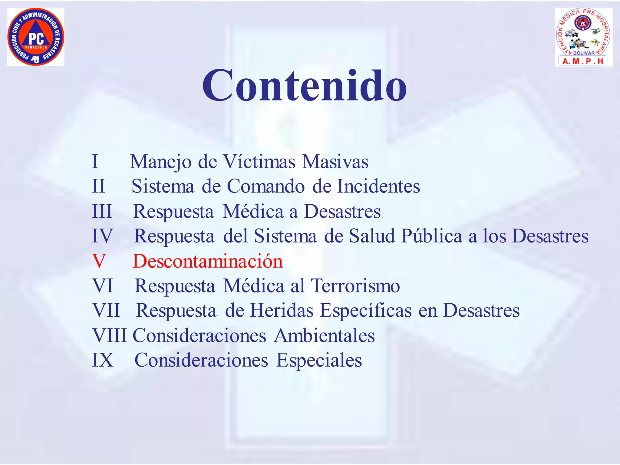I Manejo de Víctimas Masivas
II Sistema de Comando de Incidentes
III Respuesta Médica a Desastres
IV Respuesta del Sistema de Salud Pública a los Desastres
V Descontaminación
VI Respuesta Médica al Terrorismo
VII Respuesta de Heridas Específicas en Desastres
VIII Consideraciones Ambientales
IX Consideraciones Especiales
Contenido
 