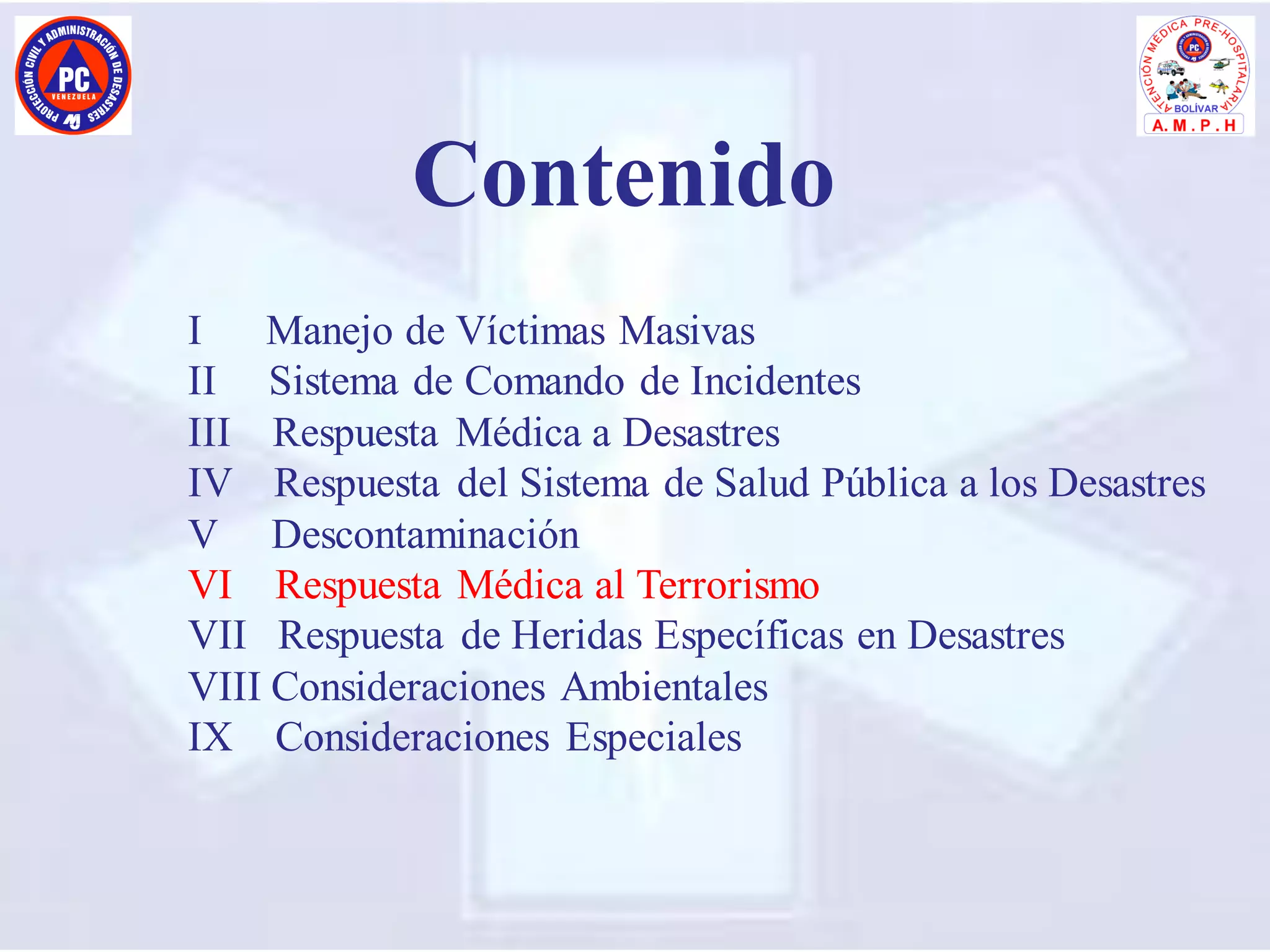 I Manejo de Víctimas Masivas
II Sistema de Comando de Incidentes
III Respuesta Médica a Desastres
IV Respuesta del Sistema de Salud Pública a los Desastres
V Descontaminación
VI Respuesta Médica al Terrorismo
VII Respuesta de Heridas Específicas en Desastres
VIII Consideraciones Ambientales
IX Consideraciones Especiales
Contenido
 