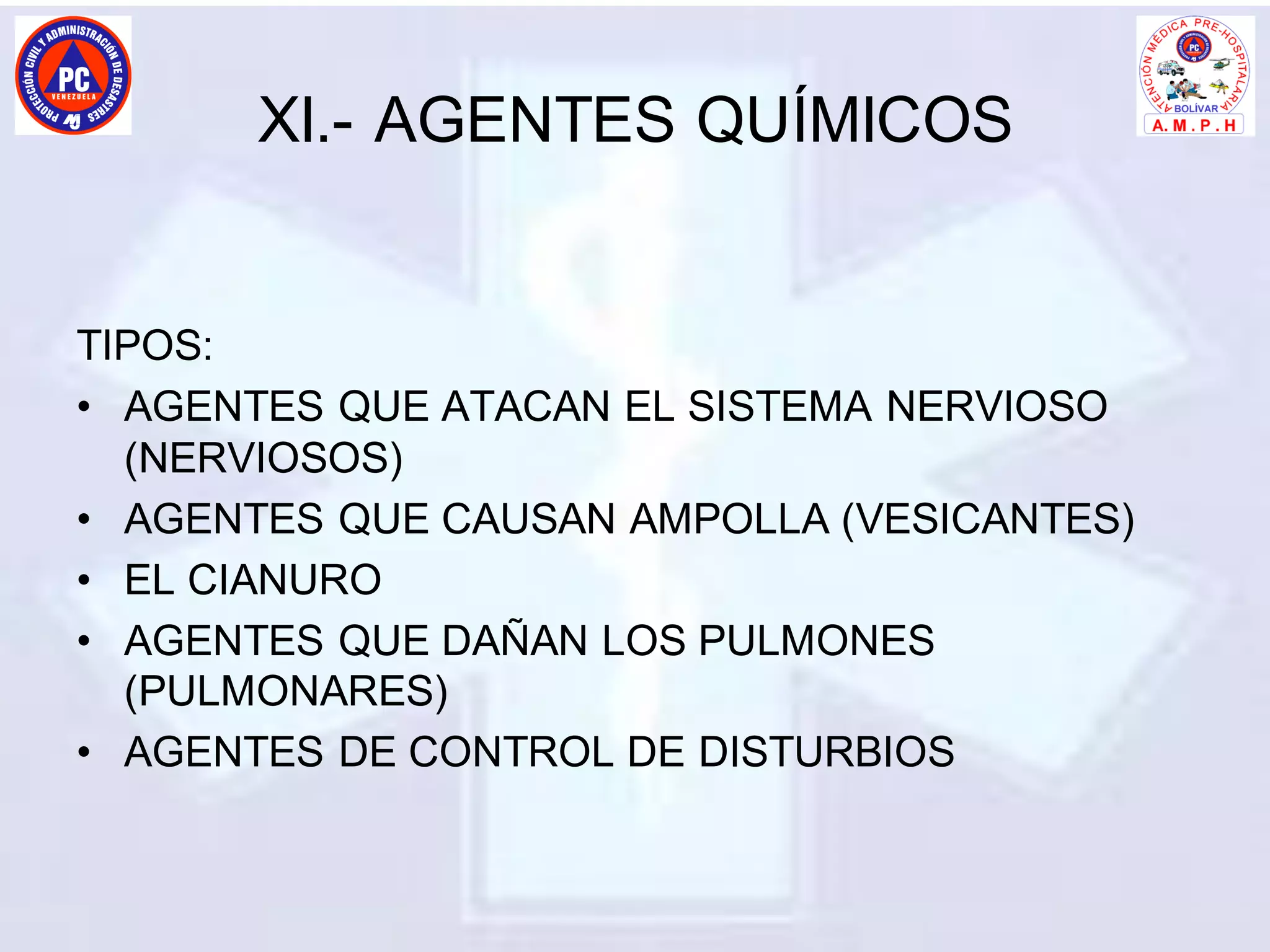 XI.- AGENTES QUÍMICOS
TIPOS:
• AGENTES QUE ATACAN EL SISTEMA NERVIOSO
(NERVIOSOS)
• AGENTES QUE CAUSAN AMPOLLA (VESICANTES)
• EL CIANURO
• AGENTES QUE DAÑAN LOS PULMONES
(PULMONARES)
• AGENTES DE CONTROL DE DISTURBIOS
 