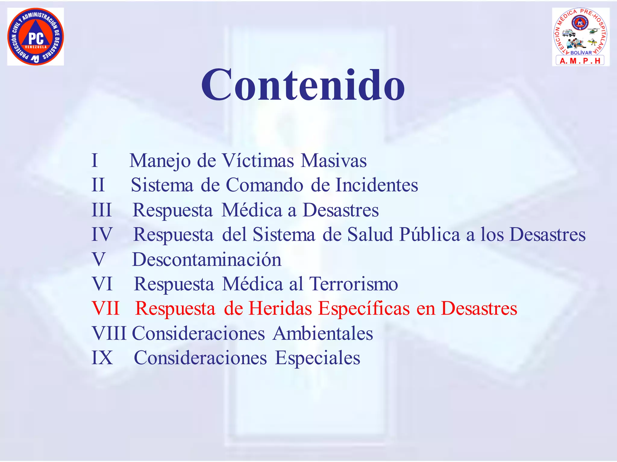I Manejo de Víctimas Masivas
II Sistema de Comando de Incidentes
III Respuesta Médica a Desastres
IV Respuesta del Sistema de Salud Pública a los Desastres
V Descontaminación
VI Respuesta Médica al Terrorismo
VII Respuesta de Heridas Específicas en Desastres
VIII Consideraciones Ambientales
IX Consideraciones Especiales
Contenido
 