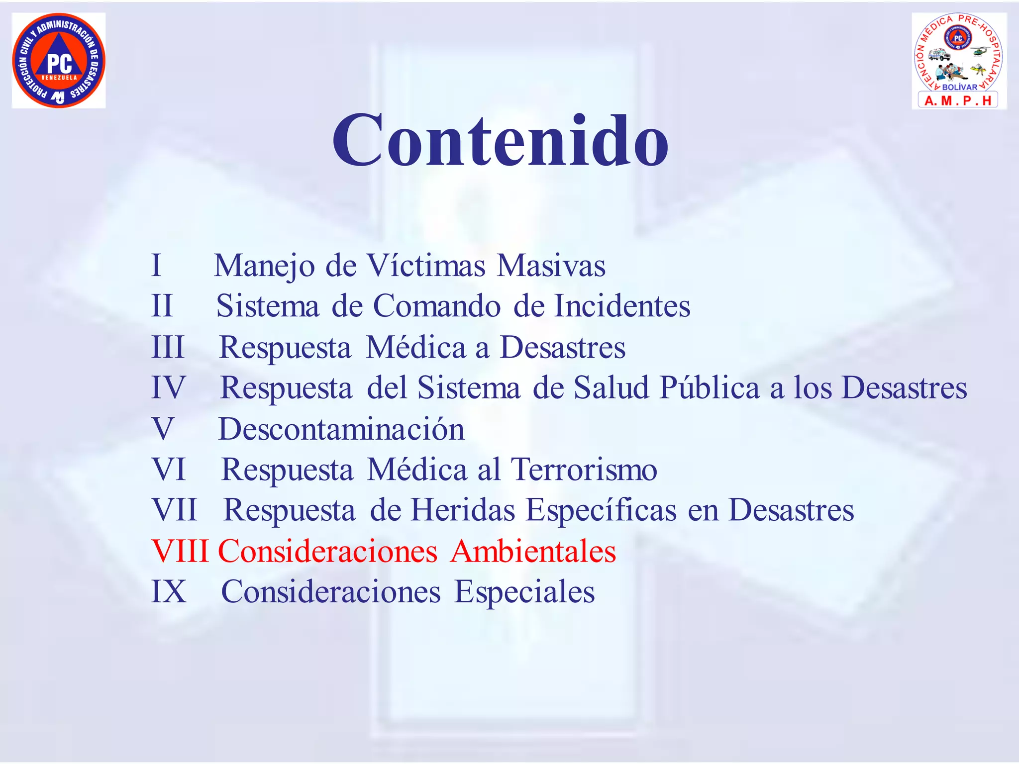I Manejo de Víctimas Masivas
II Sistema de Comando de Incidentes
III Respuesta Médica a Desastres
IV Respuesta del Sistema de Salud Pública a los Desastres
V Descontaminación
VI Respuesta Médica al Terrorismo
VII Respuesta de Heridas Específicas en Desastres
VIII Consideraciones Ambientales
IX Consideraciones Especiales
Contenido
 