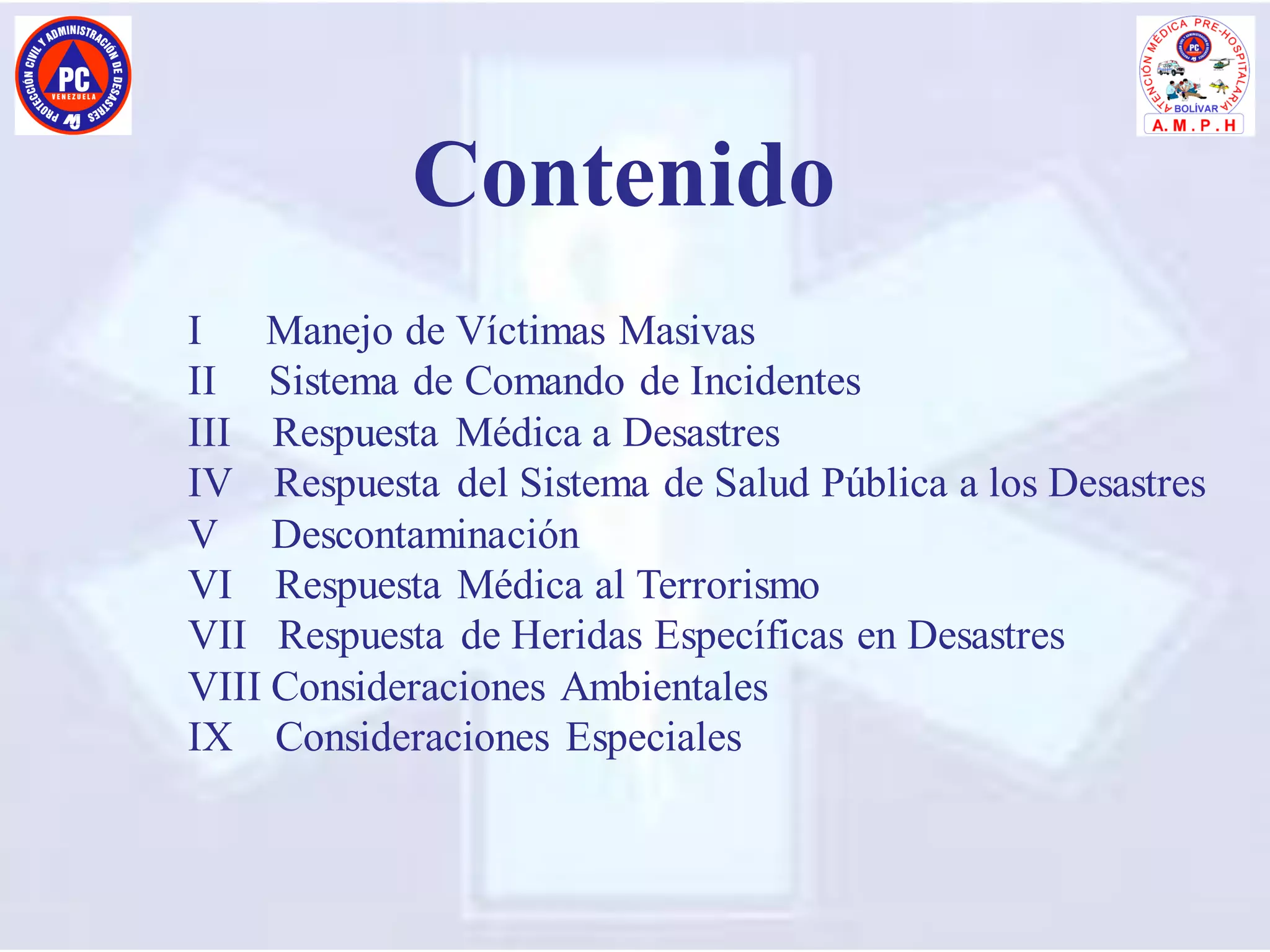 I Manejo de Víctimas Masivas
II Sistema de Comando de Incidentes
III Respuesta Médica a Desastres
IV Respuesta del Sistema de Salud Pública a los Desastres
V Descontaminación
VI Respuesta Médica al Terrorismo
VII Respuesta de Heridas Específicas en Desastres
VIII Consideraciones Ambientales
IX Consideraciones Especiales
Contenido
 