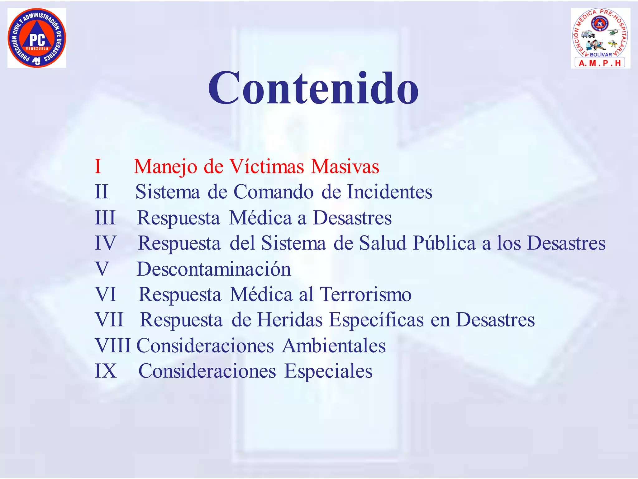 I Manejo de Víctimas Masivas
II Sistema de Comando de Incidentes
III Respuesta Médica a Desastres
IV Respuesta del Sistema de Salud Pública a los Desastres
V Descontaminación
VI Respuesta Médica al Terrorismo
VII Respuesta de Heridas Específicas en Desastres
VIII Consideraciones Ambientales
IX Consideraciones Especiales
Contenido
 