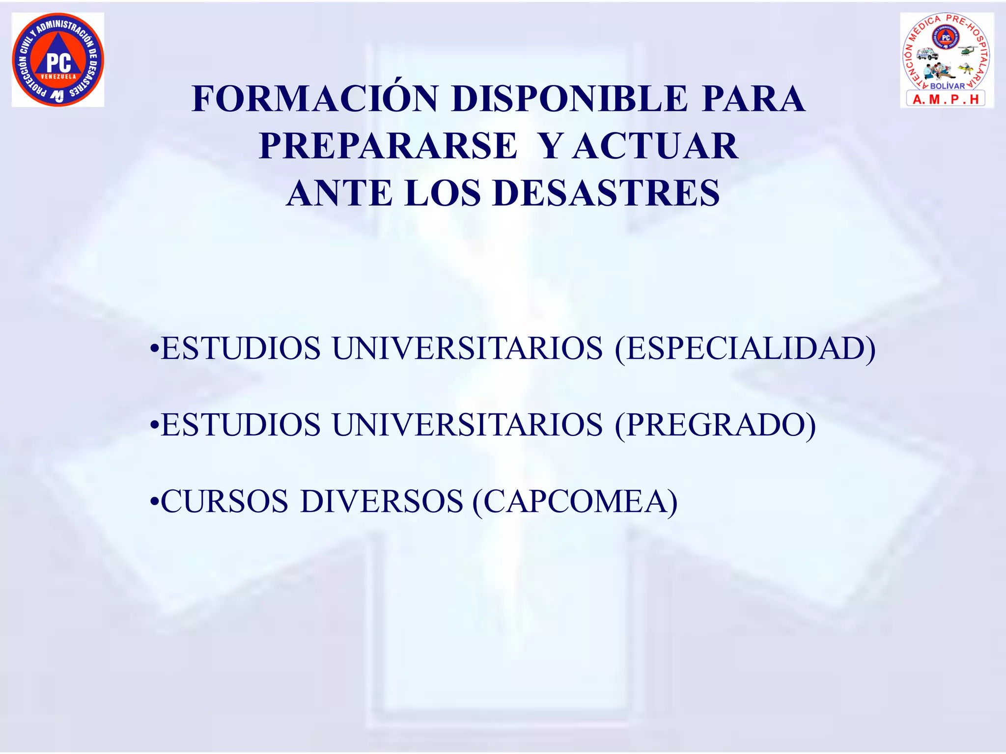 FORMACIÓN DISPONIBLE PARA
PREPARARSE Y ACTUAR
ANTE LOS DESASTRES
•ESTUDIOS UNIVERSITARIOS (ESPECIALIDAD)
•ESTUDIOS UNIVERSITARIOS (PREGRADO)
•CURSOS DIVERSOS (CAPCOMEA)
 