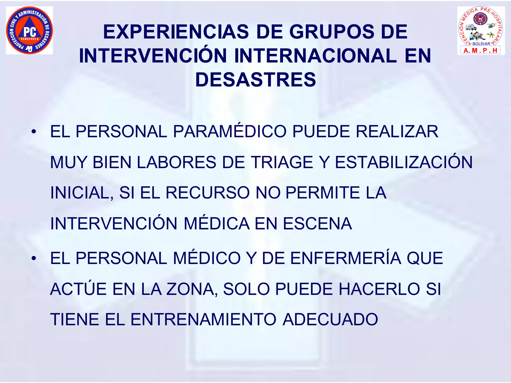 EXPERIENCIAS DE GRUPOS DE
INTERVENCIÓN INTERNACIONAL EN
DESASTRES
• EL PERSONAL PARAMÉDICO PUEDE REALIZAR
MUY BIEN LABORES DE TRIAGE Y ESTABILIZACIÓN
INICIAL, SI EL RECURSO NO PERMITE LA
INTERVENCIÓN MÉDICA EN ESCENA
• EL PERSONAL MÉDICO Y DE ENFERMERÍA QUE
ACTÚE EN LA ZONA, SOLO PUEDE HACERLO SI
TIENE EL ENTRENAMIENTO ADECUADO
 