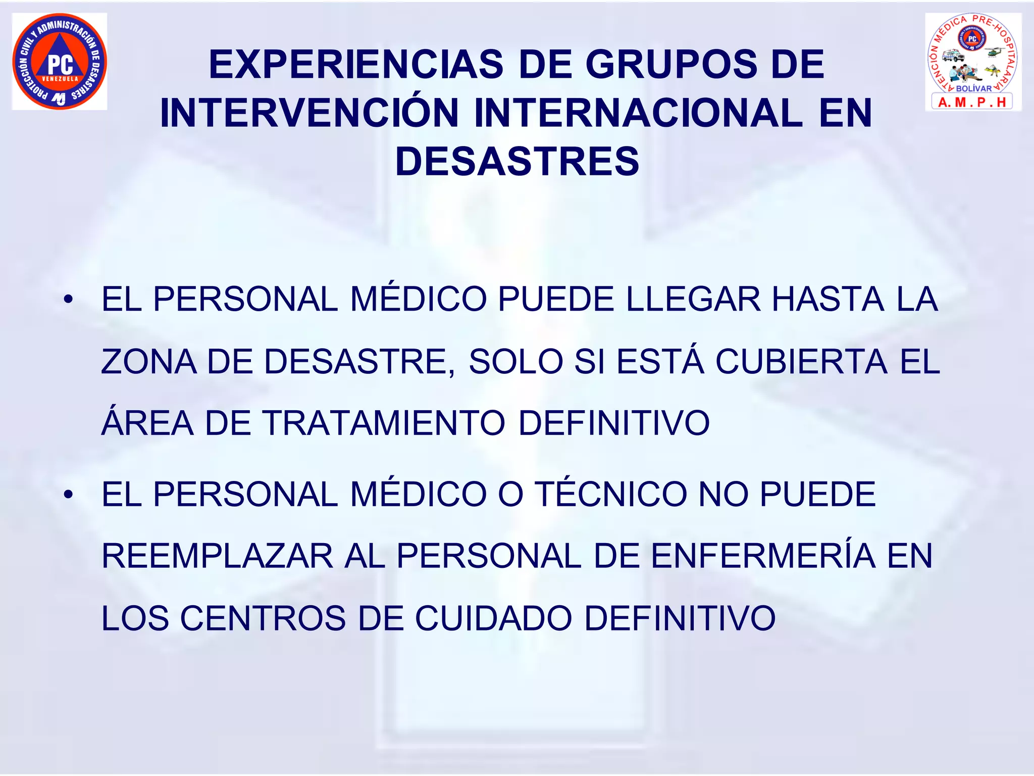 EXPERIENCIAS DE GRUPOS DE
INTERVENCIÓN INTERNACIONAL EN
DESASTRES
• EL PERSONAL MÉDICO PUEDE LLEGAR HASTA LA
ZONA DE DESASTRE, SOLO SI ESTÁ CUBIERTA EL
ÁREA DE TRATAMIENTO DEFINITIVO
• EL PERSONAL MÉDICO O TÉCNICO NO PUEDE
REEMPLAZAR AL PERSONAL DE ENFERMERÍA EN
LOS CENTROS DE CUIDADO DEFINITIVO
 