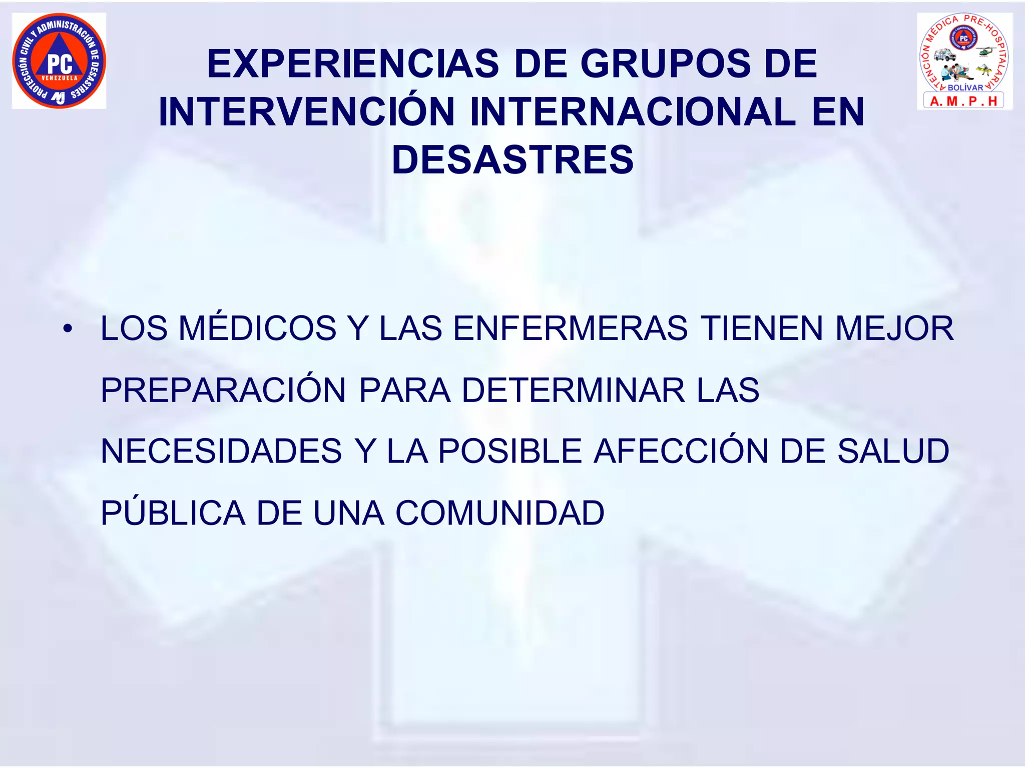 EXPERIENCIAS DE GRUPOS DE
INTERVENCIÓN INTERNACIONAL EN
DESASTRES
• LOS MÉDICOS Y LAS ENFERMERAS TIENEN MEJOR
PREPARACIÓN PARA DETERMINAR LAS
NECESIDADES Y LA POSIBLE AFECCIÓN DE SALUD
PÚBLICA DE UNA COMUNIDAD
 