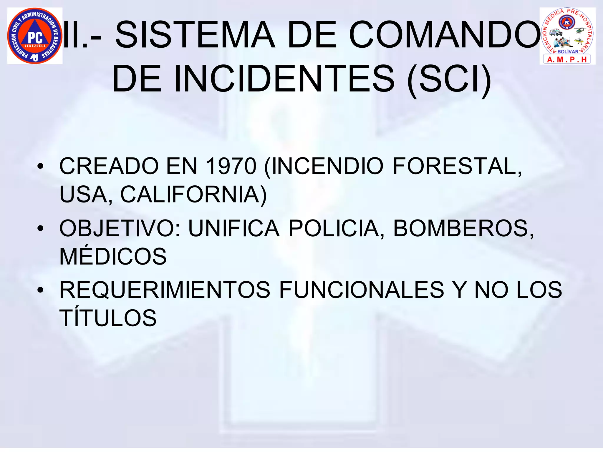 II.- SISTEMA DE COMANDO
DE INCIDENTES (SCI)
• CREADO EN 1970 (INCENDIO FORESTAL,
USA, CALIFORNIA)
• OBJETIVO: UNIFICA POLICIA, BOMBEROS,
MÉDICOS
• REQUERIMIENTOS FUNCIONALES Y NO LOS
TÍTULOS
 