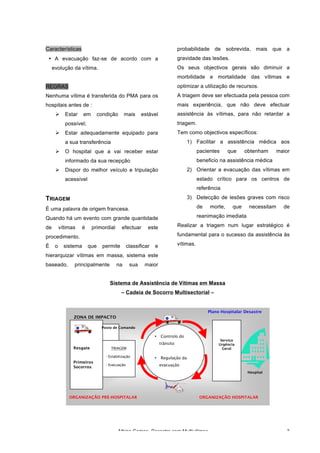 Albino Gomes, Desastre com Multivítimas 3
Resgate
Primeiros
Socorros
TRIAGEM
- Estabilização
- Evacuação
• Controlo do
trânsito
• Regulação da
evacuação
Serviço
Urgência
Geral
Hospital
Plano Hospitalar Desastre
Posto de Comando
ORGANIZAÇÃO PRÉ-HOSPITALAR ORGANIZAÇÃO HOSPITALAR
ZONA DE IMPACTO
Características
• A evacuação faz-se de acordo com a
evolução da vítima.
REGRAS
Nenhuma vítima é transferida do PMA para os
hospitais antes de :
Ø Estar em condição mais estável
possível;
Ø Estar adequadamente equipado para
a sua transferência
Ø O hospital que a vai receber estar
informado da sua recepção
Ø Dispor do melhor veículo e tripulação
acessível
TRIAGEM
É uma palavra de origem francesa.
Quando há um evento com grande quantidade
de vítimas é primordial efectuar este
procedimento.
É o sistema que permite classificar e
hierarquizar vítimas em massa, sistema este
baseado, principalmente na sua maior
probabilidade de sobrevida, mais que a
gravidade das lesões.
Os seus objectivos gerais são diminuir a
morbilidade e mortalidade das vítimas e
optimizar a utilização de recursos.
A triagem deve ser efectuada pela pessoa com
mais experiência, que não deve efectuar
assistência às vítimas, para não retardar a
triagem.
Tem como objectivos específicos:
1) Facilitar a assistência médica aos
pacientes que obtenham maior
beneficio na assistência médica
2) Orientar a evacuação das vítimas em
estado crítico para os centros de
referência
3) Detecção de lesões graves com risco
de morte, que necessitam de
reanimação imediata
Realizar a triagem num lugar estratégico é
fundamental para o sucesso da assistência às
vítimas.
Sistema de Assistência de Vítimas em Massa
– Cadeia de Socorro Multisectorial –
 