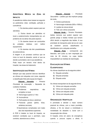 Albino Gomes, Desastre com Multivítimas 4
ASSISTÊNCIA MÉDICA NA ZONA DE
IMPACTO
A assistência médica deve basear-se segundo
os parâmetros vitais: ventilação, perfusão e
consciência.
1. Os doentes podem esperar para ser
atendidos
2. Outros devem ser atendidos no
local e, posteriormente, transportados (ex. um
problema da via aérea não pode esperar)
3. Os doentes devem ser conduzidos
às unidades médicas com melhor
equipamento
4. Os doentes não têm possibilidades
de sobrevivência.
A triagem é um processo contínuo que se
inicia no local do desastre, sendo aí que se
decide a prioridade a dar à sua assistência.
Pode haver um terceiro nível dentro do
hospital, nas áreas de tratamento.
IDENTIFICAÇÃO DAS VÍTIMAS
Sempre que seja possível deve-se identificar
as vítimas com etiquetas com cores, segundo
a classificação feita pela equipa da triagem.
Etiqueta Vermelha – Primeira
Prioridade de evacuação – Necessita de
cuidados imediatos.
v Problemas respiratórios não
corrigidos no local
v Hemorragia superior a 1 litro
v Inconsciência
v Perfurações do tórax e abdómen
v Fracturas graves (pélvis, tórax,
vértebras cervicais)
v Queimaduras complicadas com lesão
das vias respiratórias superiores
A PCR é tratada no local do impacto, se
existirem condições que o permitam, caso
contrário, abandona-se a vítima.
Etiqueta Amarela – Prioridade
Secundária – Lesões que não implicam perigo
de morte.
v Outras queimaduras
v Hemorragia moderada (500 a 1000cc)
v Lesões da coluna dorsal
v TCE com vítima consciente
Etiqueta Verde – Terceira Prioridade-
lesões menores que podem esperar sem
grande perigo e lesões mortais que tornam
difícil decidir a magnitude das lesões. A sua
prioridade de transporte pode dar-se em caso
de existirem poucos classificados e
identificados com a etiqueta vermelha.
Etiqueta Preta – corresponde aos
falecidos, sem pulso ou sem respiração por
mais de 20 minutos, ou cujas lesões
impossibilitam as medidas de reanimação.
EVACUAÇÃO DAS VÍTIMAS
CLASSIFICADAS:
As vítimas classificam-se da seguinte ordem:
1) Etiqueta vermelha
2) Etiqueta amarelas
3) Etiqueta verde
As vítimas transportam-se da seguinte forma:
1) Vítima com etiqueta vermelha
2) Vítima com etiqueta amarela
3) Vítima com etiqueta verde
4) Vítima com etiqueta preta
ORGANIZAÇÃO HOSPITALAR
A prioridade é atender o maior número
possível de vítimas, com a maior prontidão,
eficácia, a fim de reduzir a morbilidade e
mortalidade do desastre e, lucrar com a
recuperação das vítimas.
O hospital, entra em plano de emergência
quando a procura supera a oferta. A
 