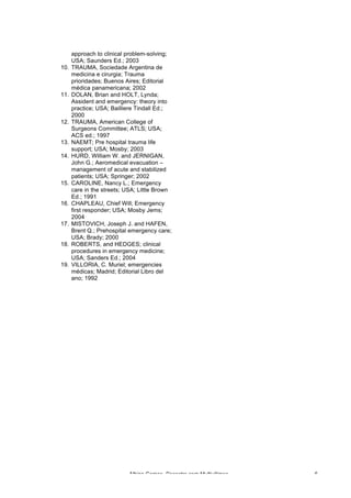 Albino Gomes, Desastre com Multivítimas 6
approach to clinical problem-solving;
USA; Saunders Ed.; 2003
10. TRAUMA, Sociedade Argentina de
medicina e cirurgia; Trauma
prioridades; Buenos Aires; Editorial
médica panamericana; 2002
11. DOLAN, Brian and HOLT, Lynda;
Assident and emergency: theory into
practice; USA; Bailliere Tindall Ed.;
2000
12. TRAUMA, American College of
Surgeons Committee; ATLS; USA;
ACS ed.; 1997
13. NAEMT; Pre hospital trauma life
support; USA; Mosby; 2003
14. HURD, William W. and JERNIGAN,
John G.; Aeromedical evacuation –
management of acute and stabilized
patients; USA; Springer; 2002
15. CAROLINE, Nancy L.; Emergency
care in the streets; USA; Little Brown
Ed.; 1991
16. CHAPLEAU, Chief Will; Emergency
first responder; USA; Mosby Jems;
2004
17. MISTOVICH, Joseph J. and HAFEN,
Brent Q.; Prehospital emergency care;
USA; Brady; 2000
18. ROBERTS, and HEDGES; clinical
procedures in emergency medicine;
USA; Sanders Ed.; 2004
19. VILLORIA, C. Muriel; emergencies
médicas; Madrid; Editorial Libro del
ano; 1992
 