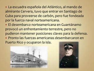  La escuadra española del Atlántico, al mando de
almirante Cervera, tuvo que entrar en Santiago de
Cuba para proveerse de carbón, pero fue fondeada
por la fuerza naval norteamericana.
 El desembarco norteamericana en Guantánamo
provocó un enfrentamiento terrestre, pero no
pudieron mantener posiciones claves para la defensa.
 Pronto las fuerzas americanas desembarcaron en
Puerto Rico y ocuparon la isla.
 