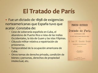  Fue un dictado de 1898 de exigencias
norteamericanas que España tuvo que
acatar. Constaba de:
     Cese de soberanía española en Cuba, el
      abandono de Puerto Rico e islas de las Indias
      Occidentales, la isla de Guam y las islas Filipinas.
     Cláusula militar relativa a repatriación de
      prisioneros.
     Temporalidad de la ocupación americana de
      Cuba.
     Otros temas de derecho privado, condición de
      bienes y personas, derechos de propiedad
      intelectual, etc.
 