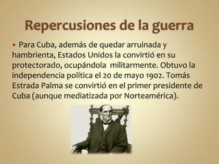  Para Cuba, además de quedar arruinada y
hambrienta, Estados Unidos la convirtió en su
protectorado, ocupándola militarmente. Obtuvo la
independencia política el 20 de mayo 1902. Tomás
Estrada Palma se convirtió en el primer presidente de
Cuba (aunque mediatizada por Norteamérica).
 