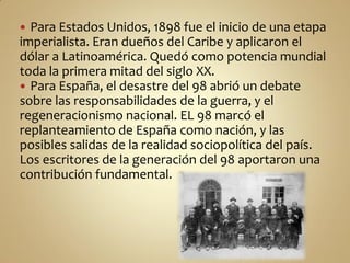  Para Estados Unidos, 1898 fue el inicio de una etapa
imperialista. Eran dueños del Caribe y aplicaron el
dólar a Latinoamérica. Quedó como potencia mundial
toda la primera mitad del siglo XX.
 Para España, el desastre del 98 abrió un debate
sobre las responsabilidades de la guerra, y el
regeneracionismo nacional. EL 98 marcó el
replanteamiento de España como nación, y las
posibles salidas de la realidad sociopolítica del país.
Los escritores de la generación del 98 aportaron una
contribución fundamental.
 