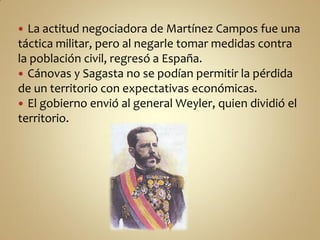  La actitud negociadora de Martínez Campos fue una
táctica militar, pero al negarle tomar medidas contra
la población civil, regresó a España.
 Cánovas y Sagasta no se podían permitir la pérdida
de un territorio con expectativas económicas.
 El gobierno envió al general Weyler, quien dividió el
territorio.
 