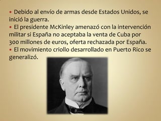  Debido al envío de armas desde Estados Unidos, se
inició la guerra.
 El presidente McKinley amenazó con la intervención
militar si España no aceptaba la venta de Cuba por
300 millones de euros, oferta rechazada por España.
 El movimiento criollo desarrollado en Puerto Rico se
generalizó.
 