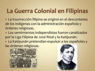  La insurrección filipina se originó en el descontento
de los indígenas con la administración española y
órdenes religiosas.
 Los sentimientos independistas fueron canalizados
por la Liga Filipina de José Rizal y la Katipunán.
 La Katipunán pretendían expulsar a los españoles y
las órdenes religiosas.
 