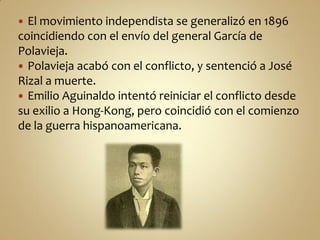  El movimiento independista se generalizó en 1896
coincidiendo con el envío del general García de
Polavieja.
 Polavieja acabó con el conflicto, y sentenció a José
Rizal a muerte.
 Emilio Aguinaldo intentó reiniciar el conflicto desde
su exilio a Hong-Kong, pero coincidió con el comienzo
de la guerra hispanoamericana.
 