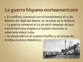  El conflicto comenzó con el hundimiento el 15 de
febrero de 1898 del Maine, en la bahía de la Habana.
 La guerra comenzó el 25 de abril, después de que
norteamericana exigiera a España renunciar su
soberanía sobre Cuba.
 Se desarrolló en el océano Pacífico y en el mar de
Antillas (océano Atlántico).
 