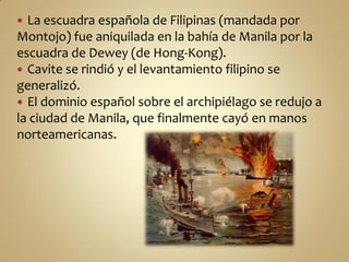  La escuadra española de Filipinas (mandada por
Montojo) fue aniquilada en la bahía de Manila por la
escuadra de Dewey (de Hong-Kong).
 Cavite se rindió y el levantamiento filipino se
generalizó.
 El dominio español sobre el archipiélago se redujo a
la ciudad de Manila, que finalmente cayó en manos
norteamericanas.
 