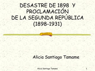DESASTRE DE 1898 Y
     PROCLAMACIÓN
DE LA SEGUNDA REPÚBLICA
        (1898-1931)




      Alicia Santiago Tamame

        Alicia Santiago Tamame   1
 