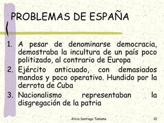 PROBLEMAS DE ESPAÑA

1. A pesar de denominarse democracia,
   demostraba la incultura de un país poco
   politizado, al contrario de Europa
2. Ejército anticuado, con demasiados
   mandos y poco operativo. Hundido por la
   derrota de Cuba
3. Nacionalismo        representaban    la
   disgregación de la patria

                 Alicia Santiago Tamame   10
 