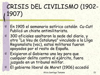 CRISIS DEL CIVILISMO (1902-
1907)

 En 1905 el semanario satírico catalán Cu-Cut!
 Publicó un chiste antimilitarista.
 300 oficiales asaltaron la sede del diario, y
 otro “La Veu de Catalunya” vinculado a la Lliga
 Regionalista (voc), estos militares fueron
 apoyados por el resto de España.
 Exigieron al Gobierno una ley para que
 cualquier delito contra el ejército, fuera
 juzgado en un tribunal militar.
 El gobierno liberal de Moret (1906) accedió
                   Alicia Santiago Tamame          13
 