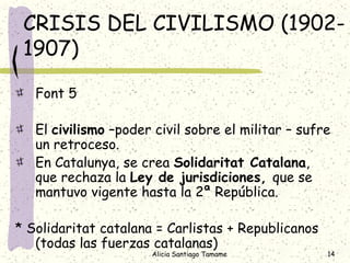CRISIS DEL CIVILISMO (1902-
 1907)

   Font 5

   El civilismo –poder civil sobre el militar – sufre
   un retroceso.
   En Catalunya, se crea Solidaritat Catalana,
   que rechaza la Ley de jurisdiciones, que se
   mantuvo vigente hasta la 2ª República.

* Solidaritat catalana = Carlistas + Republicanos
   (todas las fuerzas catalanas)
                      Alicia Santiago Tamame        14
 