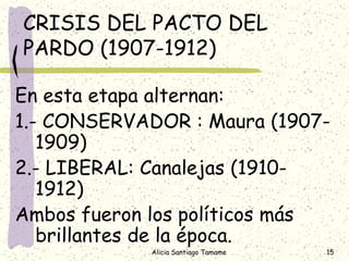 CRISIS DEL PACTO DEL
PARDO (1907-1912)

En esta etapa alternan:
1.- CONSERVADOR : Maura (1907-
   1909)
2.- LIBERAL: Canalejas (1910-
   1912)
Ambos fueron los políticos más
   brillantes de la época.
            Alicia Santiago Tamame   15
 